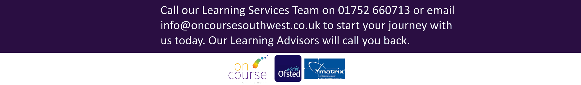 Call our Learning Services Team on 01752660713 or email info@oncoursesouthwest.co.uk to start your journey with us today.Our Learning Advisors will call you back.